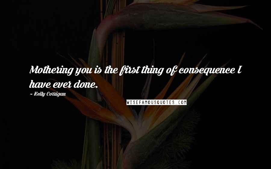 Kelly Corrigan Quotes: Mothering you is the first thing of consequence I have ever done.