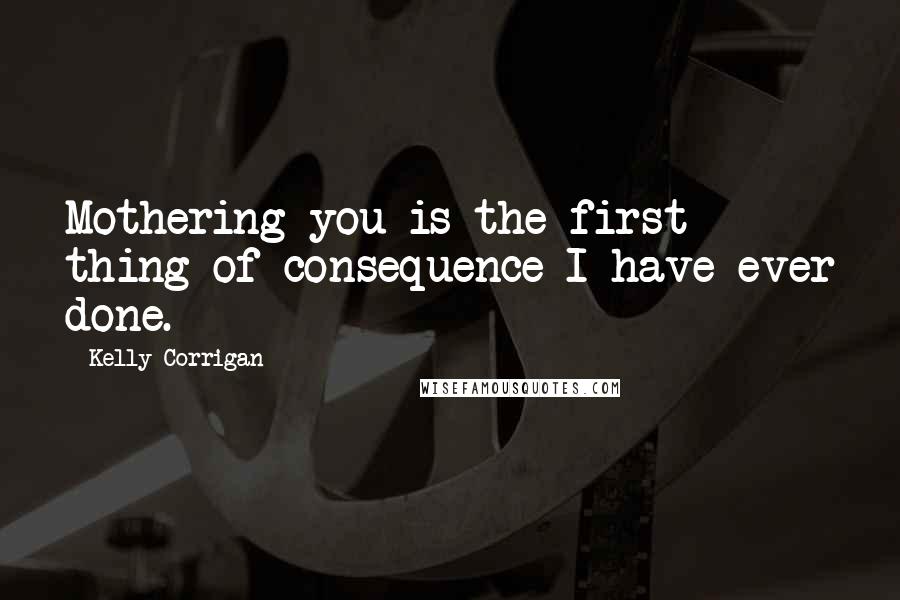 Kelly Corrigan Quotes: Mothering you is the first thing of consequence I have ever done.