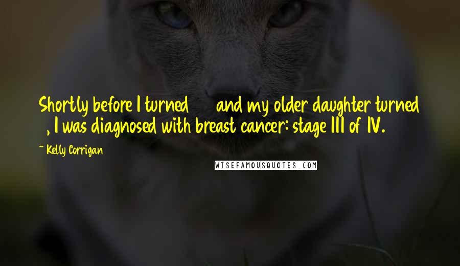 Kelly Corrigan Quotes: Shortly before I turned 37 and my older daughter turned 3, I was diagnosed with breast cancer: stage III of IV.