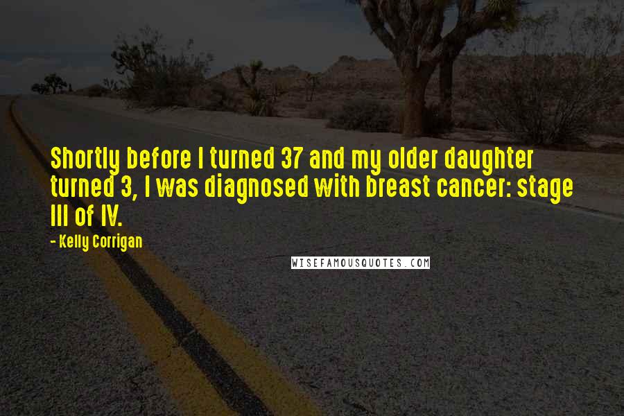 Kelly Corrigan Quotes: Shortly before I turned 37 and my older daughter turned 3, I was diagnosed with breast cancer: stage III of IV.