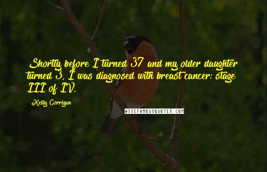 Kelly Corrigan Quotes: Shortly before I turned 37 and my older daughter turned 3, I was diagnosed with breast cancer: stage III of IV.