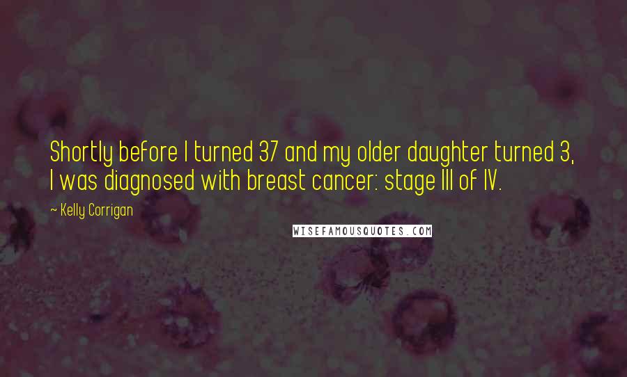 Kelly Corrigan Quotes: Shortly before I turned 37 and my older daughter turned 3, I was diagnosed with breast cancer: stage III of IV.