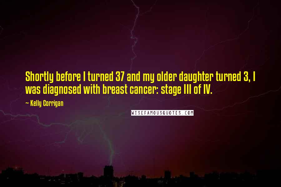 Kelly Corrigan Quotes: Shortly before I turned 37 and my older daughter turned 3, I was diagnosed with breast cancer: stage III of IV.