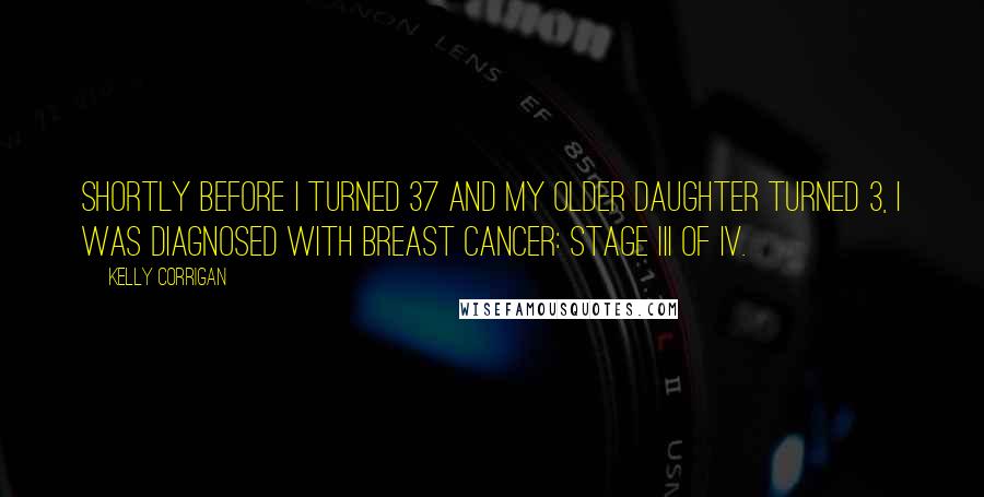 Kelly Corrigan Quotes: Shortly before I turned 37 and my older daughter turned 3, I was diagnosed with breast cancer: stage III of IV.