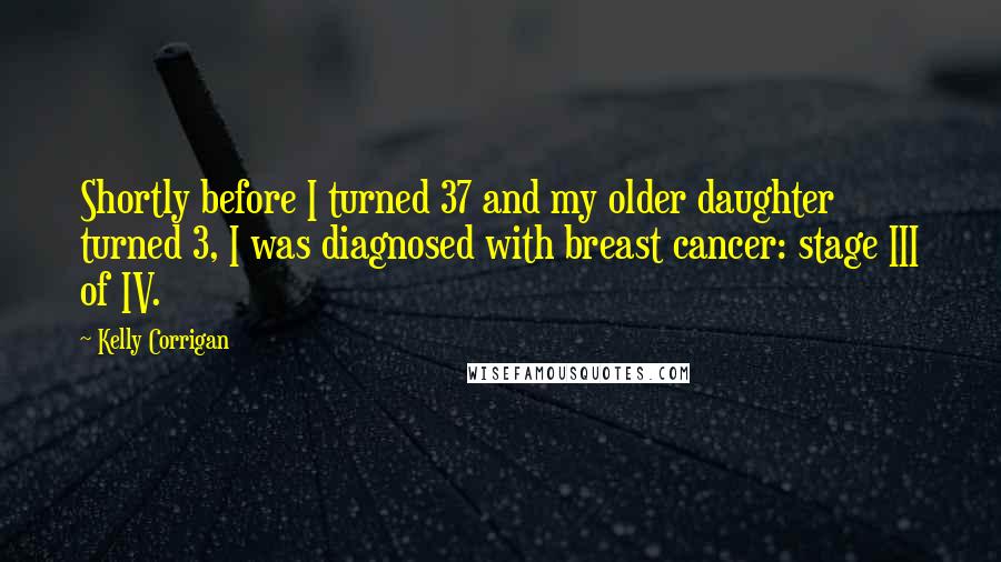 Kelly Corrigan Quotes: Shortly before I turned 37 and my older daughter turned 3, I was diagnosed with breast cancer: stage III of IV.