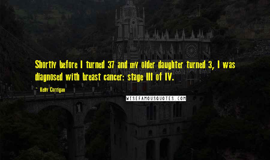 Kelly Corrigan Quotes: Shortly before I turned 37 and my older daughter turned 3, I was diagnosed with breast cancer: stage III of IV.