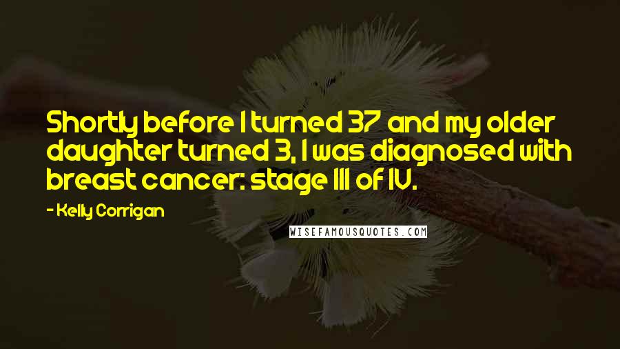 Kelly Corrigan Quotes: Shortly before I turned 37 and my older daughter turned 3, I was diagnosed with breast cancer: stage III of IV.