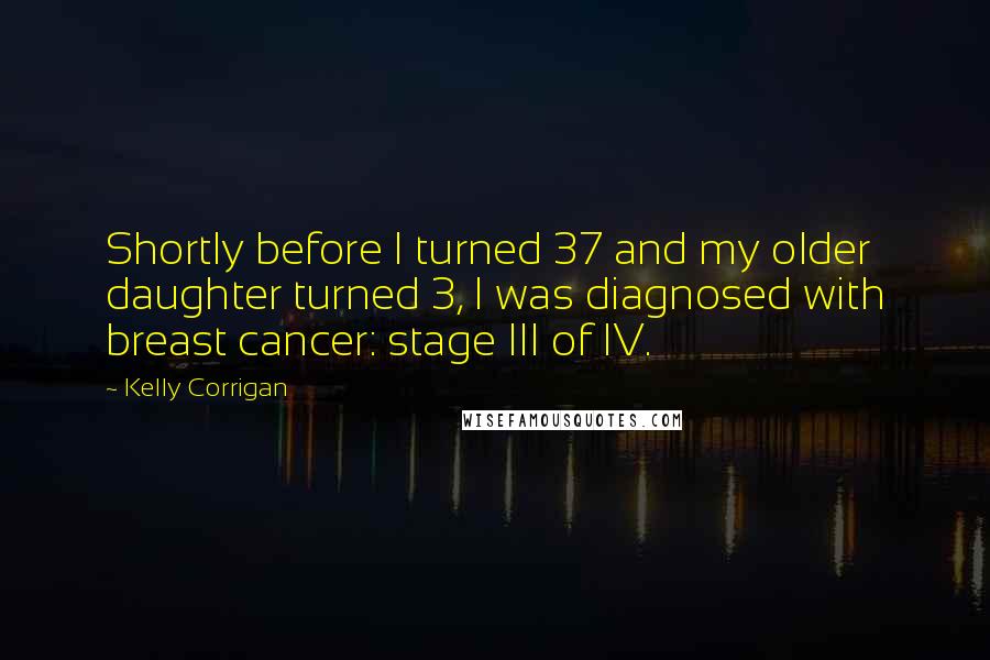 Kelly Corrigan Quotes: Shortly before I turned 37 and my older daughter turned 3, I was diagnosed with breast cancer: stage III of IV.