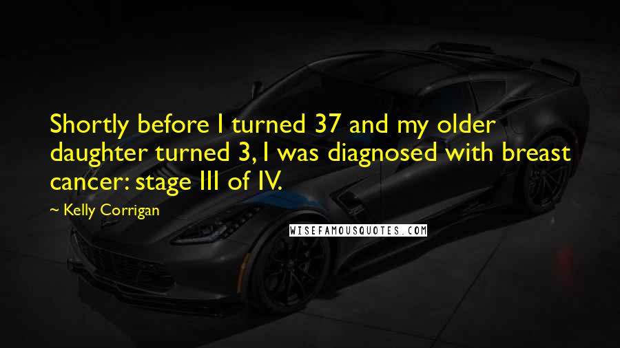Kelly Corrigan Quotes: Shortly before I turned 37 and my older daughter turned 3, I was diagnosed with breast cancer: stage III of IV.