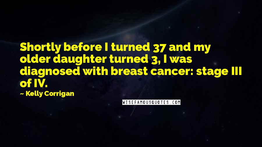 Kelly Corrigan Quotes: Shortly before I turned 37 and my older daughter turned 3, I was diagnosed with breast cancer: stage III of IV.