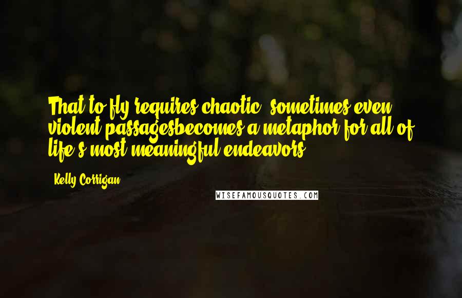 Kelly Corrigan Quotes: That to fly requires chaotic, sometimes even violent passagesbecomes a metaphor for all of life's most meaningful endeavors.