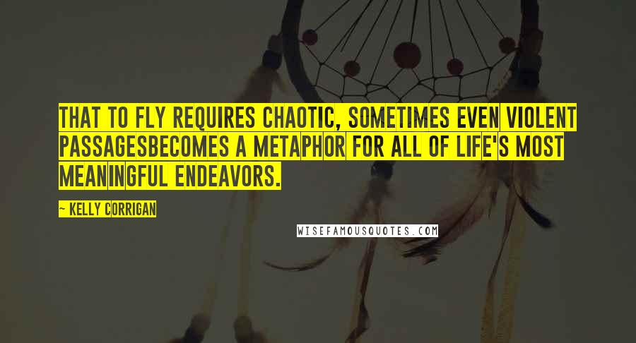 Kelly Corrigan Quotes: That to fly requires chaotic, sometimes even violent passagesbecomes a metaphor for all of life's most meaningful endeavors.