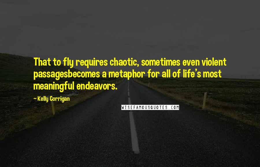 Kelly Corrigan Quotes: That to fly requires chaotic, sometimes even violent passagesbecomes a metaphor for all of life's most meaningful endeavors.