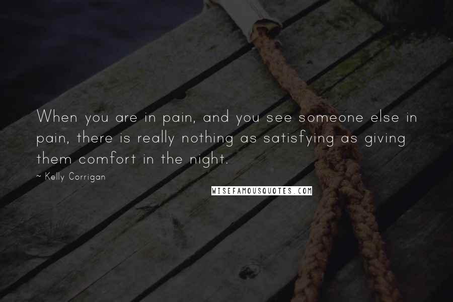 Kelly Corrigan Quotes: When you are in pain, and you see someone else in pain, there is really nothing as satisfying as giving them comfort in the night.