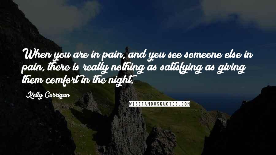 Kelly Corrigan Quotes: When you are in pain, and you see someone else in pain, there is really nothing as satisfying as giving them comfort in the night.