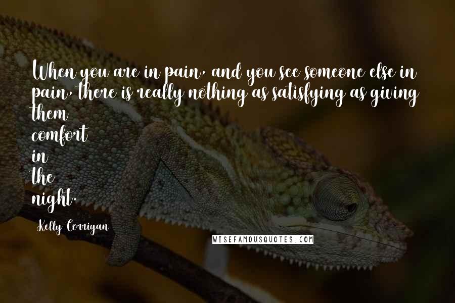 Kelly Corrigan Quotes: When you are in pain, and you see someone else in pain, there is really nothing as satisfying as giving them comfort in the night.
