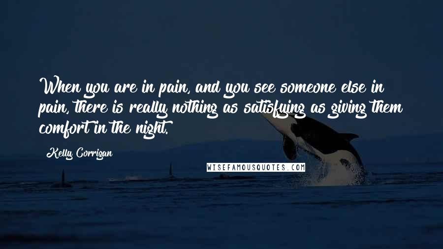 Kelly Corrigan Quotes: When you are in pain, and you see someone else in pain, there is really nothing as satisfying as giving them comfort in the night.