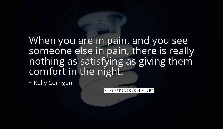 Kelly Corrigan Quotes: When you are in pain, and you see someone else in pain, there is really nothing as satisfying as giving them comfort in the night.