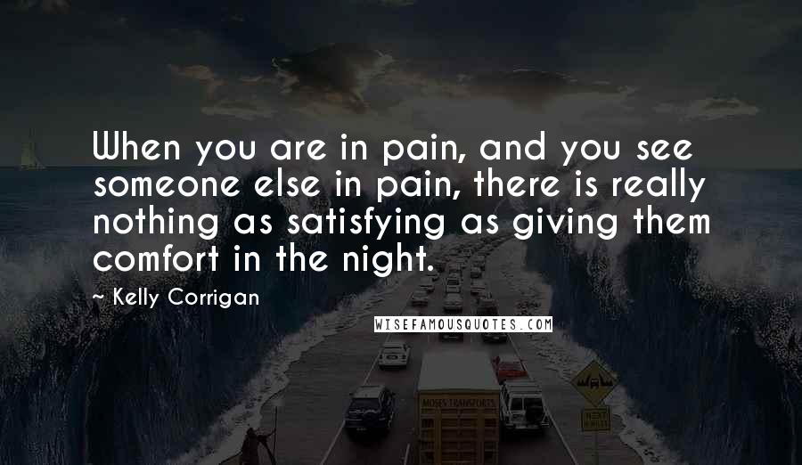 Kelly Corrigan Quotes: When you are in pain, and you see someone else in pain, there is really nothing as satisfying as giving them comfort in the night.