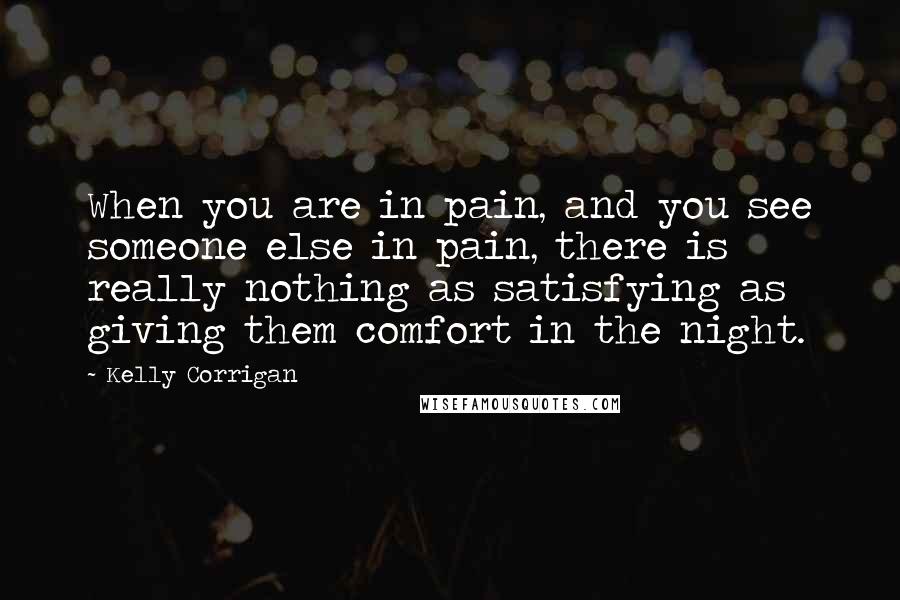 Kelly Corrigan Quotes: When you are in pain, and you see someone else in pain, there is really nothing as satisfying as giving them comfort in the night.