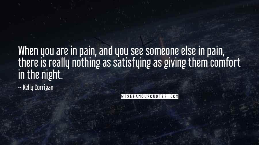 Kelly Corrigan Quotes: When you are in pain, and you see someone else in pain, there is really nothing as satisfying as giving them comfort in the night.