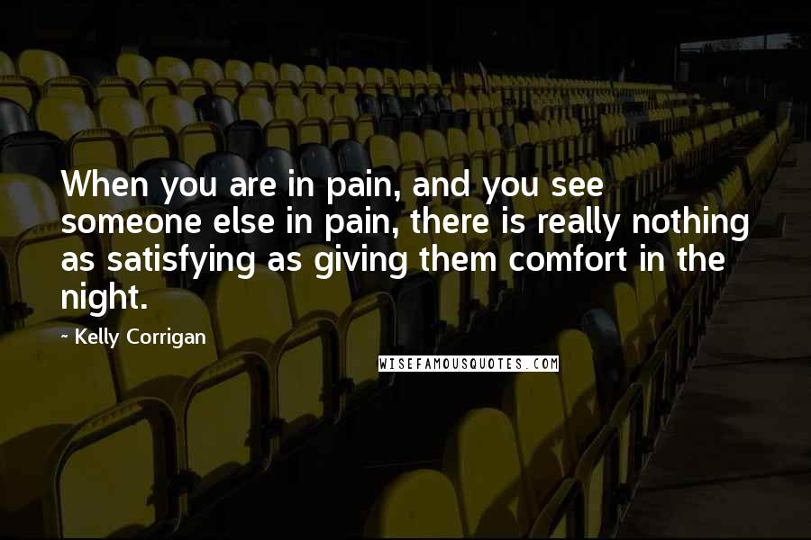 Kelly Corrigan Quotes: When you are in pain, and you see someone else in pain, there is really nothing as satisfying as giving them comfort in the night.
