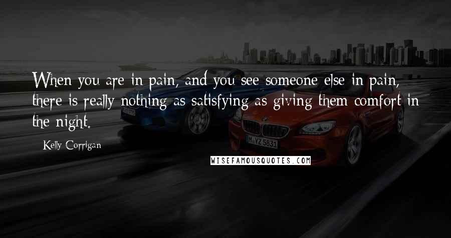 Kelly Corrigan Quotes: When you are in pain, and you see someone else in pain, there is really nothing as satisfying as giving them comfort in the night.