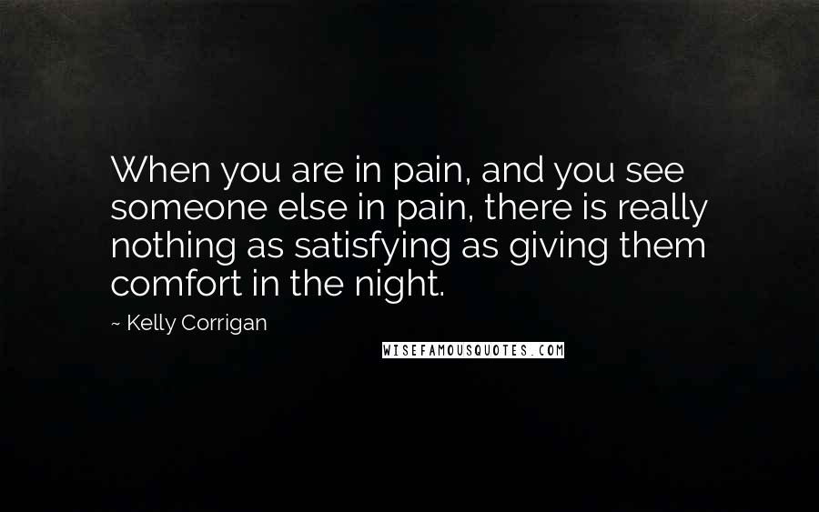 Kelly Corrigan Quotes: When you are in pain, and you see someone else in pain, there is really nothing as satisfying as giving them comfort in the night.