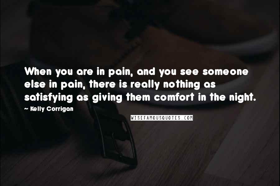 Kelly Corrigan Quotes: When you are in pain, and you see someone else in pain, there is really nothing as satisfying as giving them comfort in the night.