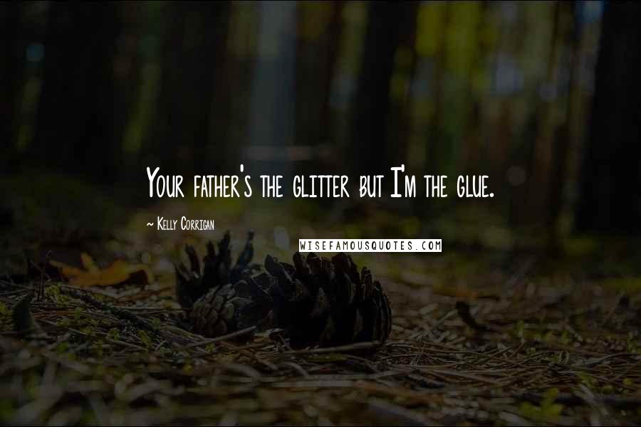 Kelly Corrigan Quotes: Your father's the glitter but I'm the glue.