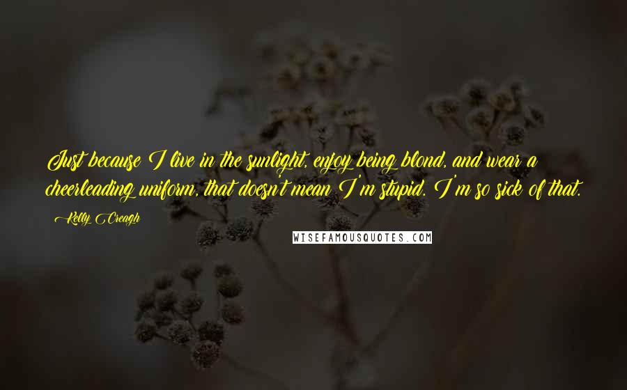 Kelly Creagh Quotes: Just because I live in the sunlight, enjoy being blond, and wear a cheerleading uniform, that doesn't mean I'm stupid. I'm so sick of that.