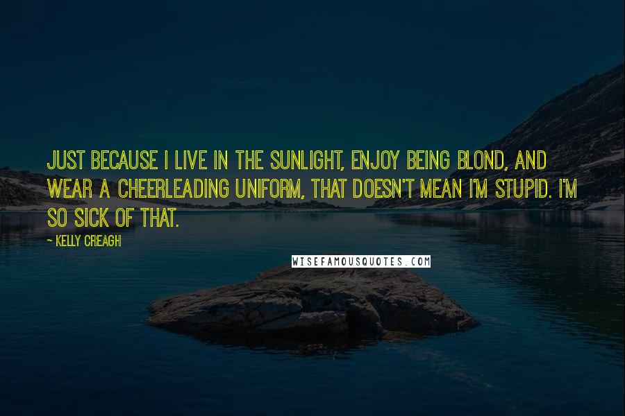 Kelly Creagh Quotes: Just because I live in the sunlight, enjoy being blond, and wear a cheerleading uniform, that doesn't mean I'm stupid. I'm so sick of that.