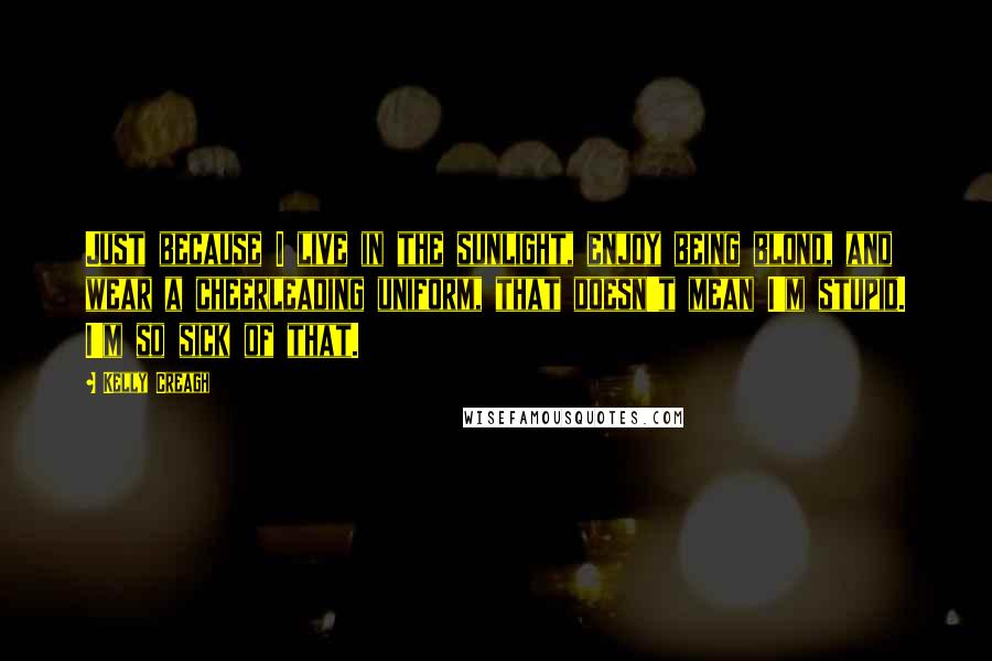 Kelly Creagh Quotes: Just because I live in the sunlight, enjoy being blond, and wear a cheerleading uniform, that doesn't mean I'm stupid. I'm so sick of that.