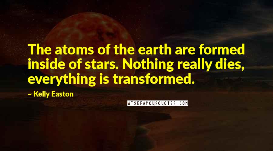 Kelly Easton Quotes: The atoms of the earth are formed inside of stars. Nothing really dies, everything is transformed.