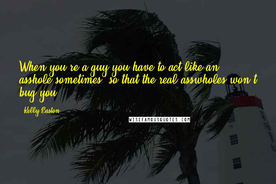 Kelly Easton Quotes: When you're a guy you have to act like an asshole sometimes, so that the real asswholes won't bug you.