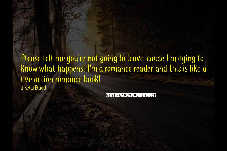 Kelly Elliott Quotes: Please tell me you're not going to leave 'cause I'm dying to know what happens! I'm a romance reader and this is like a live action romance book!