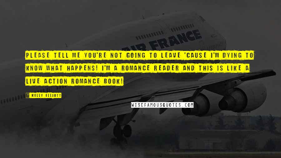 Kelly Elliott Quotes: Please tell me you're not going to leave 'cause I'm dying to know what happens! I'm a romance reader and this is like a live action romance book!