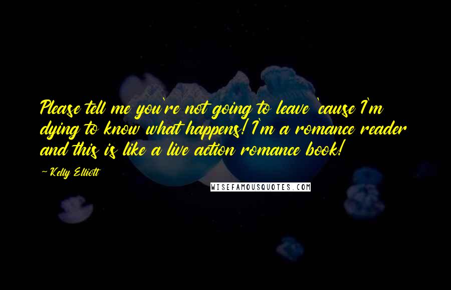 Kelly Elliott Quotes: Please tell me you're not going to leave 'cause I'm dying to know what happens! I'm a romance reader and this is like a live action romance book!