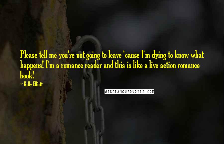 Kelly Elliott Quotes: Please tell me you're not going to leave 'cause I'm dying to know what happens! I'm a romance reader and this is like a live action romance book!