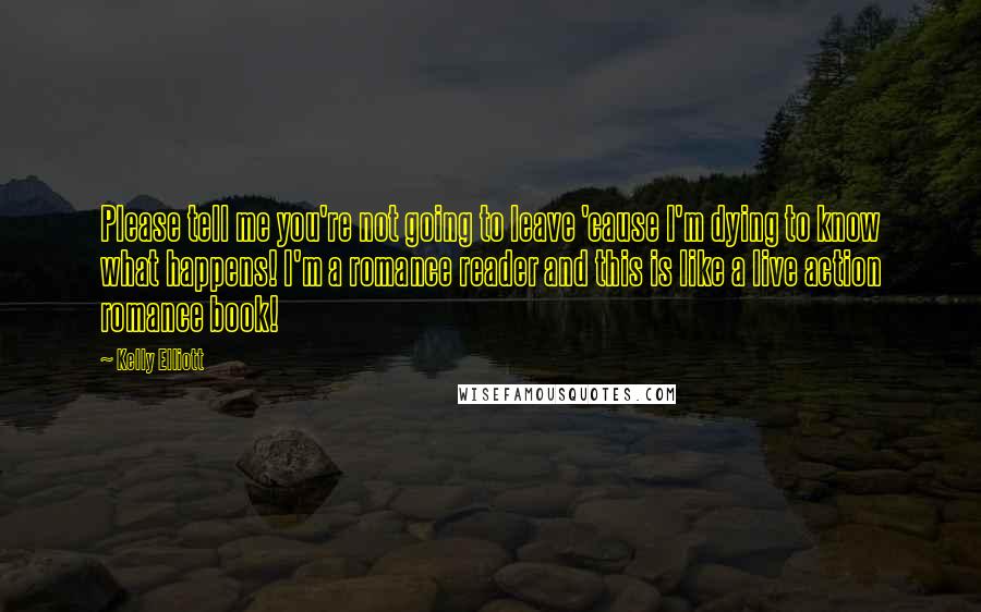 Kelly Elliott Quotes: Please tell me you're not going to leave 'cause I'm dying to know what happens! I'm a romance reader and this is like a live action romance book!
