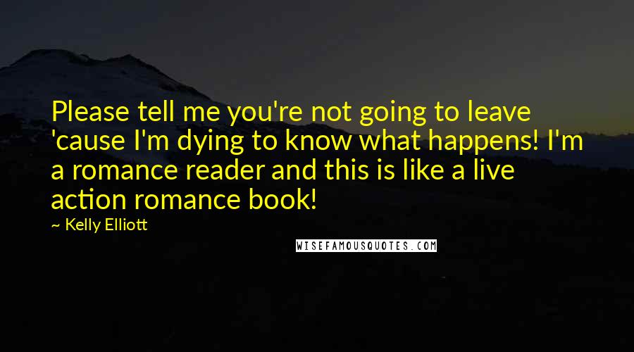 Kelly Elliott Quotes: Please tell me you're not going to leave 'cause I'm dying to know what happens! I'm a romance reader and this is like a live action romance book!