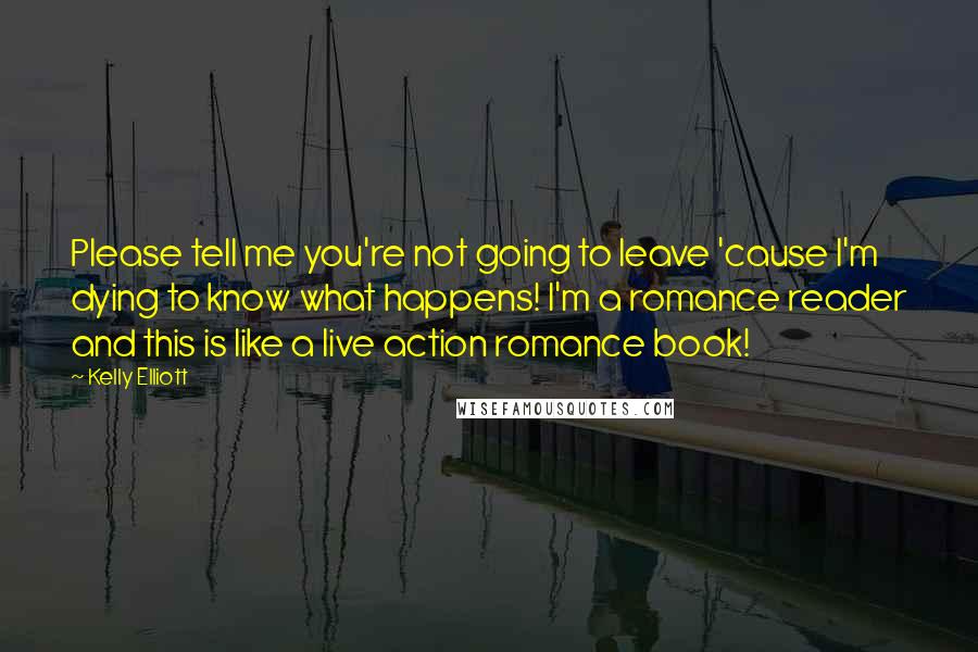 Kelly Elliott Quotes: Please tell me you're not going to leave 'cause I'm dying to know what happens! I'm a romance reader and this is like a live action romance book!