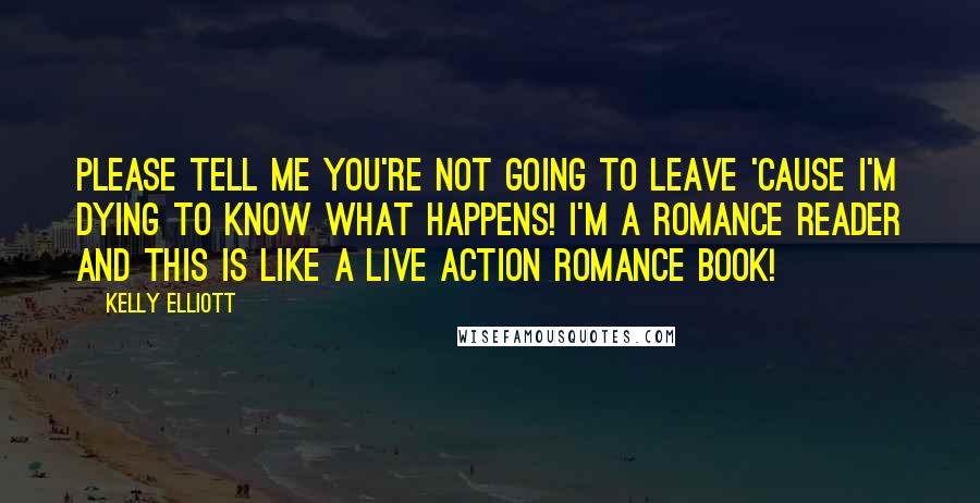 Kelly Elliott Quotes: Please tell me you're not going to leave 'cause I'm dying to know what happens! I'm a romance reader and this is like a live action romance book!