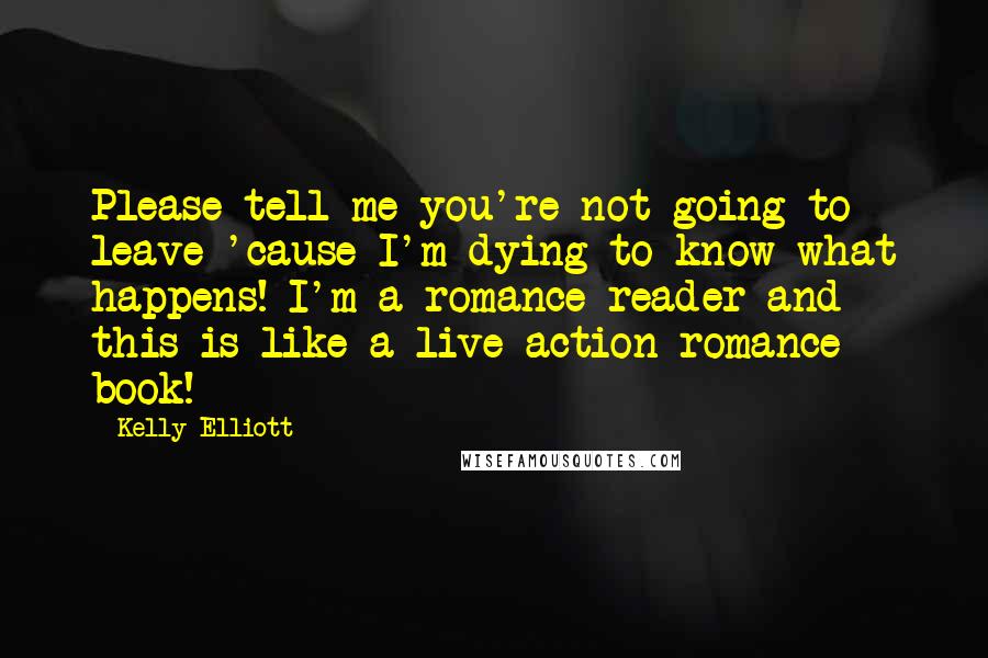 Kelly Elliott Quotes: Please tell me you're not going to leave 'cause I'm dying to know what happens! I'm a romance reader and this is like a live action romance book!