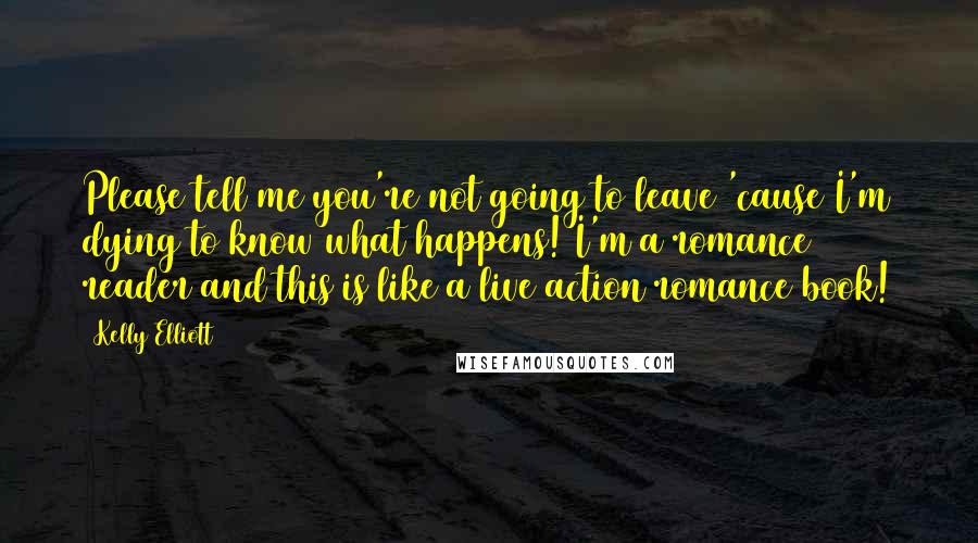 Kelly Elliott Quotes: Please tell me you're not going to leave 'cause I'm dying to know what happens! I'm a romance reader and this is like a live action romance book!