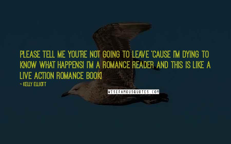 Kelly Elliott Quotes: Please tell me you're not going to leave 'cause I'm dying to know what happens! I'm a romance reader and this is like a live action romance book!