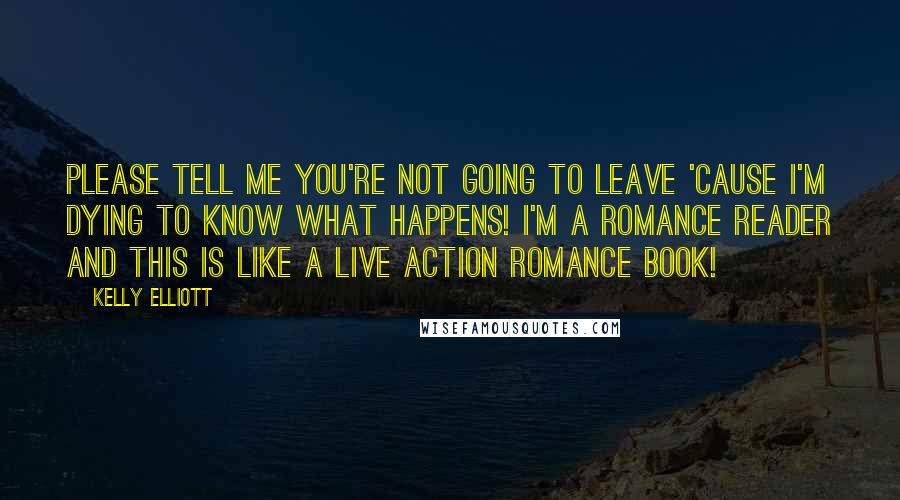 Kelly Elliott Quotes: Please tell me you're not going to leave 'cause I'm dying to know what happens! I'm a romance reader and this is like a live action romance book!