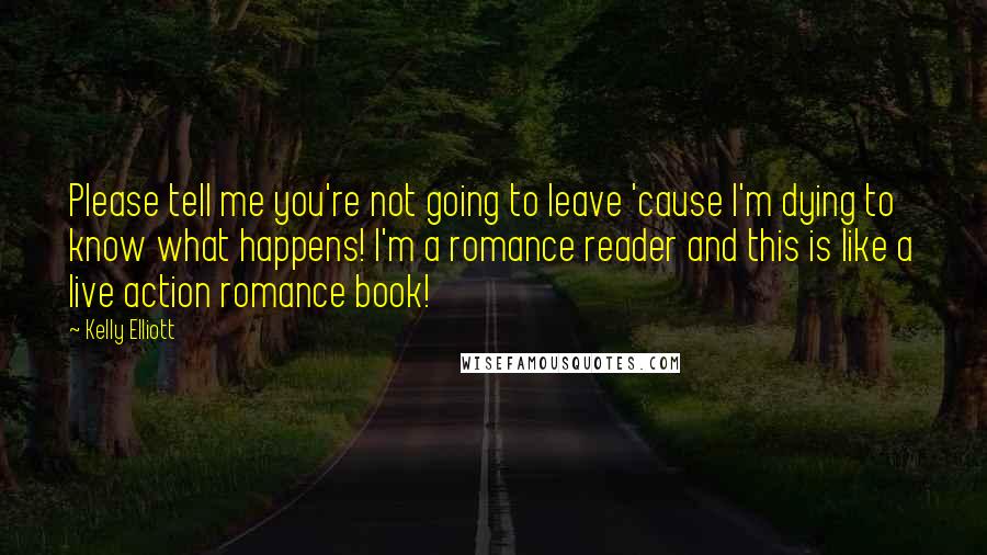 Kelly Elliott Quotes: Please tell me you're not going to leave 'cause I'm dying to know what happens! I'm a romance reader and this is like a live action romance book!