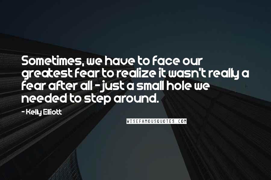 Kelly Elliott Quotes: Sometimes, we have to face our greatest fear to realize it wasn't really a fear after all - just a small hole we needed to step around.