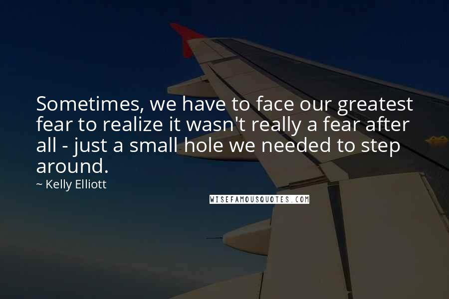 Kelly Elliott Quotes: Sometimes, we have to face our greatest fear to realize it wasn't really a fear after all - just a small hole we needed to step around.